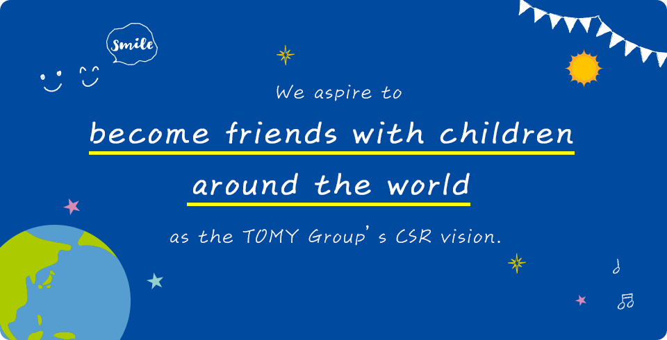We aspire to become friends with children around the world as the TOMY Group’s CSR vision.