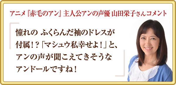 アニメ『赤毛のアン』主人公アンの声優 山田栄子さんコメント 憧れの ふくらんだ袖のドレスが付属！？「マシュウ私幸せよ！」と、アンの声が聞こえてきそうなアンドールですね！
