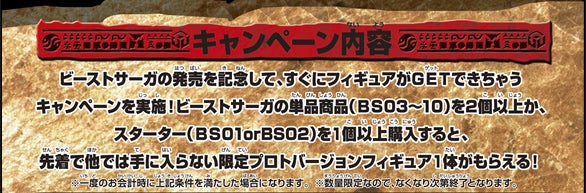 【キャンペーン内容】ビーストサーガの発売を記念して、すぐにフィギュアがGETできちゃうキャンペーンを実施!ビーストサーガの単品商品(BS03〜10)を2個以上か、スタート(BS01 or BS02)を1個以上購入すると、先着で他では手に入らない限定プロトバージョンフィギュア1体がもらえる!※一度のお会計時に上記条件を満たした場合になります。※数量限定なので、なくなり次第終了となります。