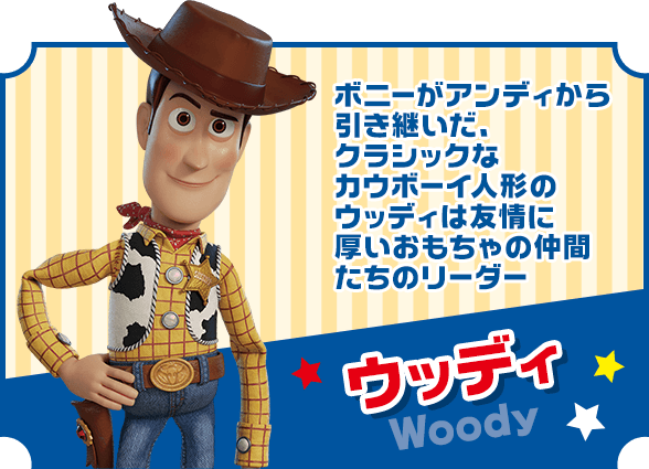 ウッディ ボニーがアンディから引き継いだ、クラシックなカウボーイ人形のウッディは友情に厚いおもちゃの仲間たちのリーダー