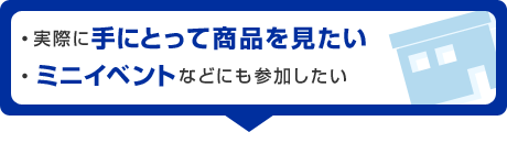 ・実際に手にとって商品を見たい・ミニイベントなどにも参加したい