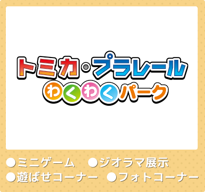 トミカ・プラレール　わくわくパーク　●ミニゲーム　●ジオラマ展示　●遊ばせコーナー　●フォトコーナー