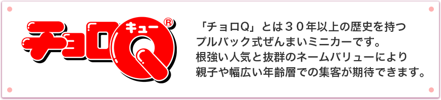 チョロQ 「チョロQ」とは30年以上の歴史を持つプルバック式ぜんまいミニカーです。根強い人気と抜群のネームバリューにより親子や幅広い年齢層での集客が期待できます。