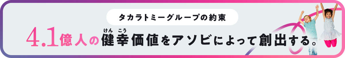 タカラトミーグループの約束 4.1億人の健幸価値をアソビによって創出する。