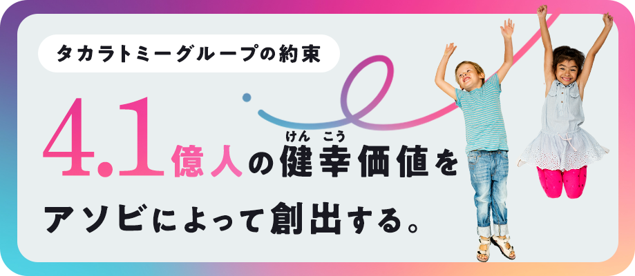 タカラトミーグループの約束 4.1億人の健幸価値をアソビによって創出する。