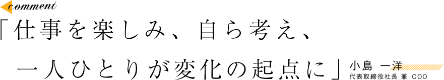 「仕事を楽しみ、自ら考え、一人ひとりが変化の起点に」 小島 一洋