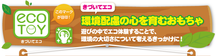 きづいてエコ　環境配慮の心を育むおもちゃ　遊びの中でエコ体験することで、環境の大切さについて考えるきっかけに！