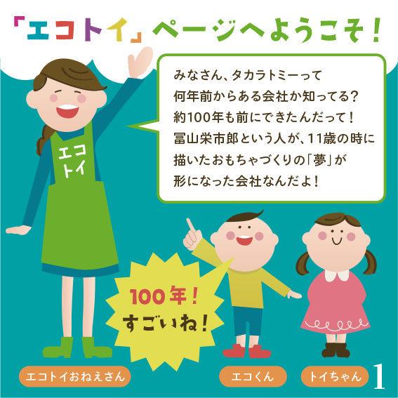 みなさん、タカラトミーって何年前からある会社か知ってる？約95年も前にできたんだって！富山栄市郎という人が、11の時に描いたおもちゃづくりの「夢」が形になった会社なんだよ！