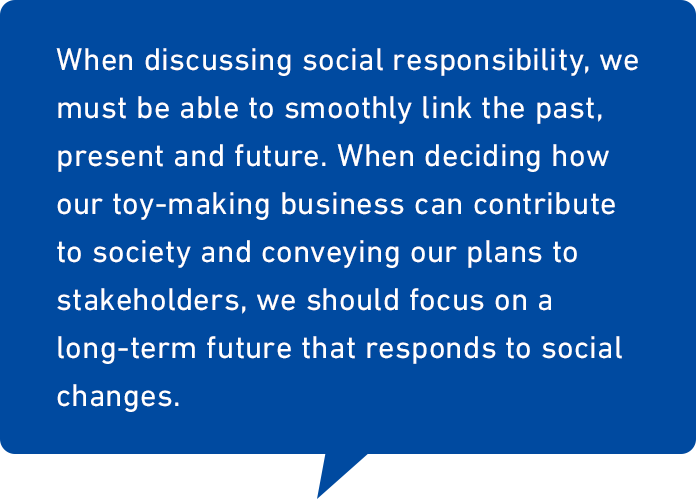 “When discussing social responsibility, we must be able to smoothly link the past, present and future. When deciding how our toy-making business can contribute to society and conveying our plans to stakeholders, we should focus on a long-term future that responds to social changes.