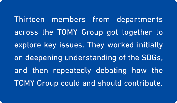 Thirteen members from departments across the TOMY Group got together to explore key issues. They worked initially on deepening understanding of the SDGs, and then repeatedly debating how the TOMY Group could and should contribute.