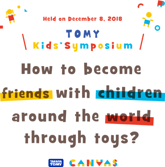 Held on December 8,2018 TOMY Kids' Symposium How to become friends with children around the world through toys?