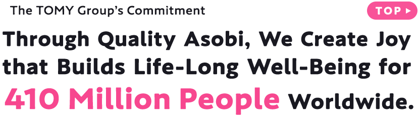 The TOMY Group’s Commitment Through Quality Asobi, We Create Joy that Builds Life-Long Well-Being for 410 Million People Worldwide.
