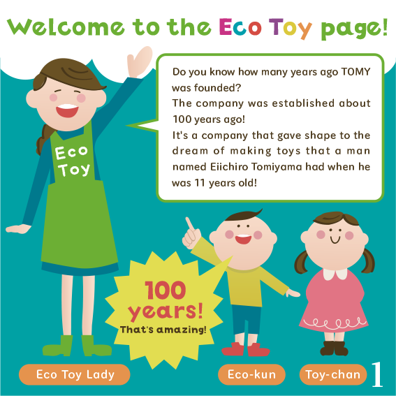Do you know how many years ago TOMY was founded? The company was established about 100 years ago! It's a company that gave shape to the dream of making toys that a man named Eiichiro Tomiyama had when he was 11 years old!