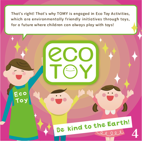 That's right! That's why TOMY is engaged in Eco Toy Activities, which are environmentally friendly initiatives through toys, for a future where children can always play with toys!