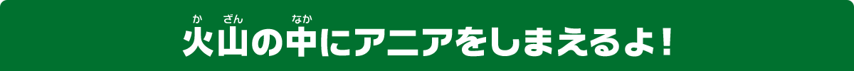 火山の中にアニアをしまえるよ！