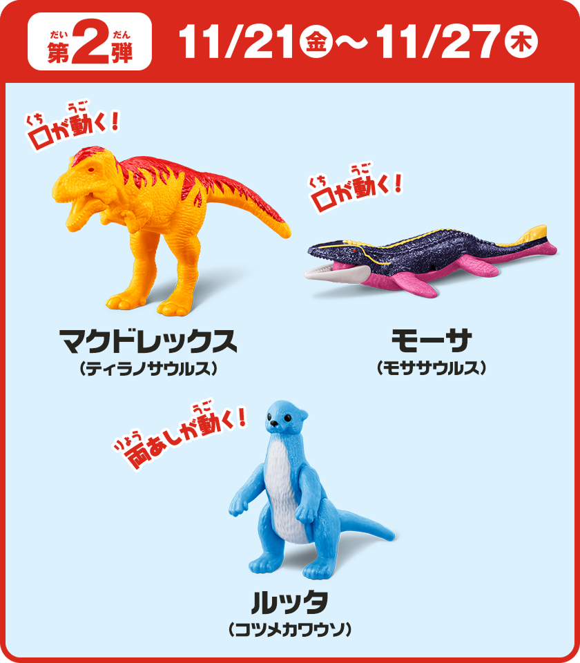 第2弾　11/21（金）～11/27（木）マクドレックス（ティラノサウルス）モーサ（モササウルス）ルッタ（コツメカワウソ）