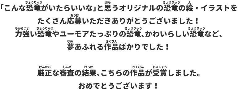 「こんな恐竜がいたらいいな」と思うオリジナルの恐竜の絵・イラストをたくさん応募いただきありがとうございました！力強い恐竜やユーモアたっぷりの恐竜、かわいらしい恐竜など、夢あふれる作品ばかりでした！厳正な審査の結果、こちらの作品が受賞しました。おめでとうございます！