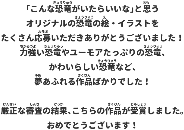 「こんな恐竜がいたらいいな」と思うオリジナルの恐竜の絵・イラストをたくさん応募いただきありがとうございました！力強い恐竜やユーモアたっぷりの恐竜、かわいらしい恐竜など、夢あふれる作品ばかりでした！厳正な審査の結果、こちらの作品が受賞しました。おめでとうございます！