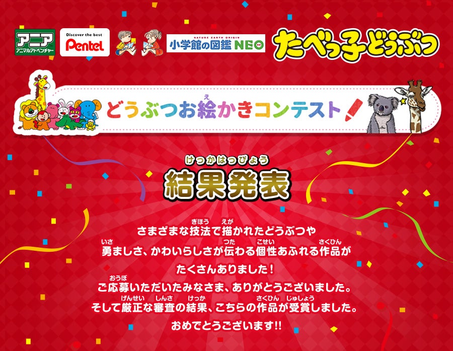 アニアアニマルアドベンチャー Pentel 小学館の図鑑NEO たべっ子どうぶつ どうぶつお絵かきコンテスト！ 結果発表 さまざまな技法で描かれたどうぶつや勇ましさ、かわいらしさが伝わる個性あふれる作品がたくさんありました！ご応募いただいたみなさま、ありがとうございました。そして厳正な審査の結果、こちらの作品が受賞しました。おめでとうございます!!