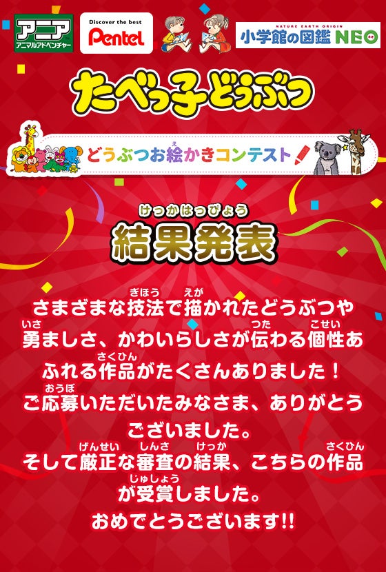 アニアアニマルアドベンチャー Pentel 小学館の図鑑NEO たべっ子どうぶつ どうぶつお絵かきコンテスト！ 結果発表 さまざまな技法で描かれたどうぶつや勇ましさ、かわいらしさが伝わる個性あふれる作品がたくさんありました！ご応募いただいたみなさま、ありがとうございました。そして厳正な審査の結果、こちらの作品が受賞しました。おめでとうございます!!