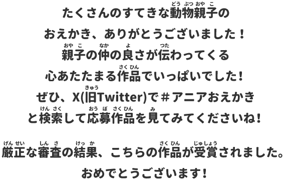 たくさんのすてきな動物親子のおえかき、ありがとうございました！親子の仲の良さが伝わってくる心あたたまる作品でいっぱいでした！ぜひ、X(旧Twitter)で＃アニアおえかきと検索して応募作品を見てみてくださいね！厳正な審査の結果、こちらの作品が受賞されました。おめでとうございます！
