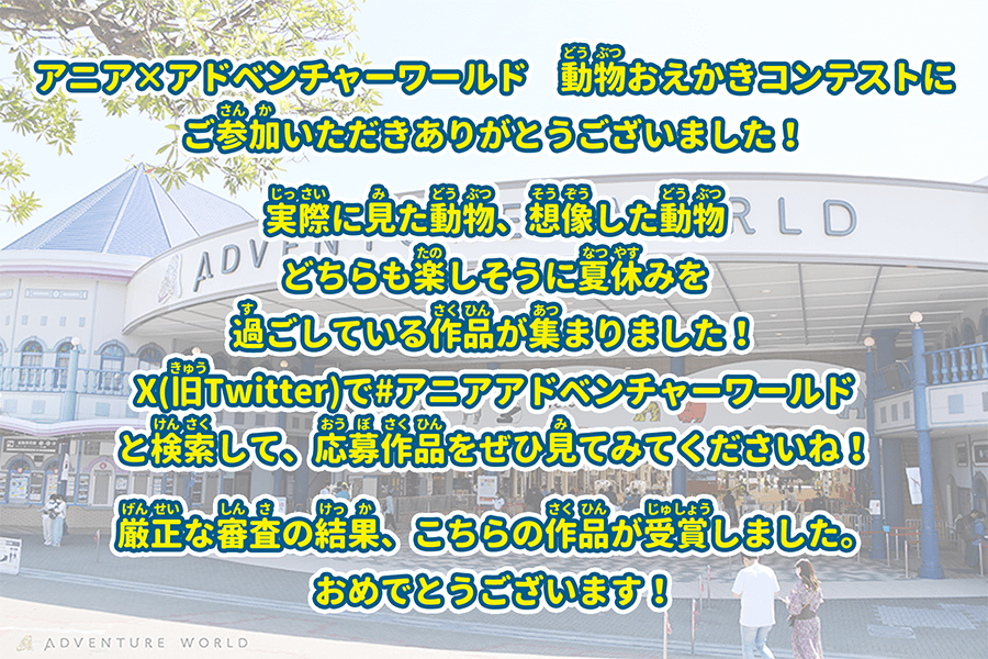 アニア×アドベンチャーワールド　動物おえかきコンテストにご参加いただきありがとうございました！実際に見た動物、想像した動物どちらも楽しそうに夏休みを過ごしている作品が集まりました！X(旧Twitter)で＃アニアアドベンチャーワールドと検索して、応募作品をぜひ見てみてくださいね！厳正な審査の結果、こちらの作品が受賞しました。おめでとうございます！