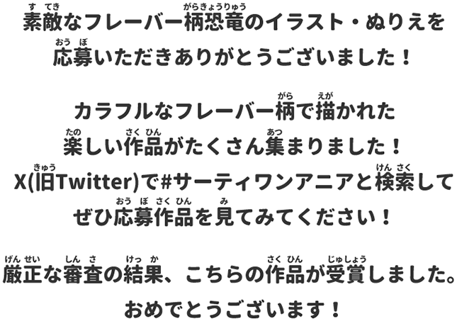 素敵なフレーバー柄恐竜のイラスト・ぬりえを応募いただきありがとうございました！カラフルなフレーバー柄で描かれた楽しい作品がたくさん集まりました！X(旧Twitter)で#サーティワンアニアと検索してぜひ応募作品を見てみてください！厳正な審査の結果、こちらの作品が受賞しました。おめでとうございます！