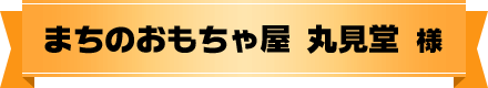 まちのおもちゃ屋 丸見堂 様
