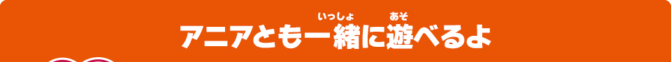 アニアとも一緒に遊べるよ
