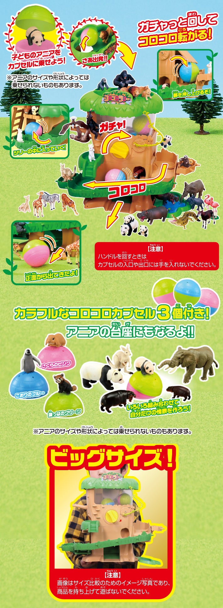 子どものアニアをカプセルに乗せよう！ ※アニアのサイズや形状によっては乗せられないものもあります。　さあ出発！！　ガチャっと回してコロコロ転がる！ 扉を押し上げるぞ！　ツリーの中に入っていく！　正面から出てきたよ！　【注意】ハンドルを回すときはカプセルの入口や出口には手を入れないでください。　カラフルなコロコロカプセル3個付き！アニアの台座にもなるよ！！　いろいろ組み合わせて自分だけの情景を作ろう！　※アニアのサイズや形状によっては乗せられないものもあります。　ビッグサイズ！【注意】画像はサイズ比較のためのイメージ写真であり、商品を持ち上げて遊ばないでください。