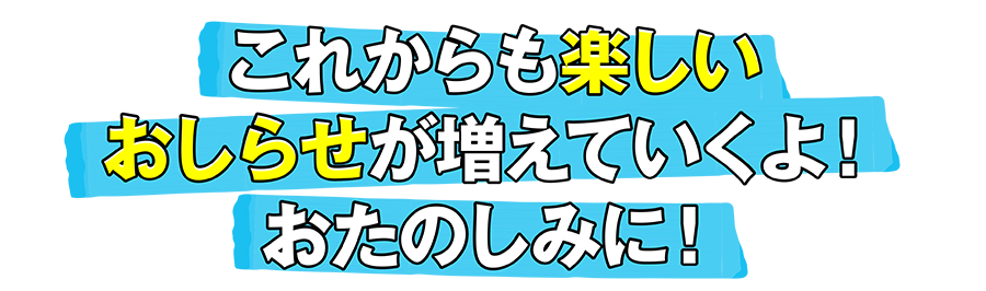 これからも楽しいおしらせが増えて行くよ！おたのしみに！