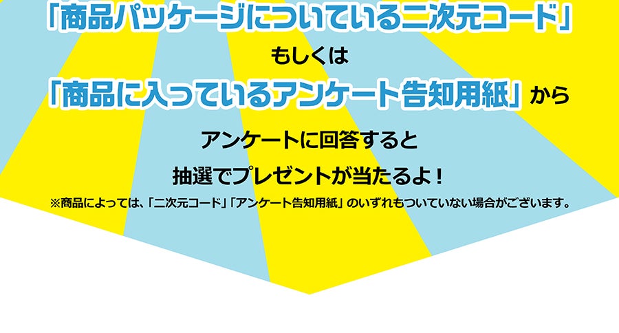 「商品パッケージについている二次元コード」もしくは「商品に入っているアンケート告知用紙」からアンケートに回答すると抽選でプレゼントが当たるよ！