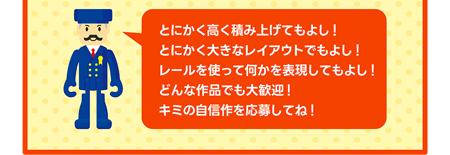 駅長さん「とにかく高く積み上げてもよし!とにかく大きなレイアウトでもよし!レールを使って何かを表現してもよし!どんな作品でも大歓迎!キミの自信作を応募してね!