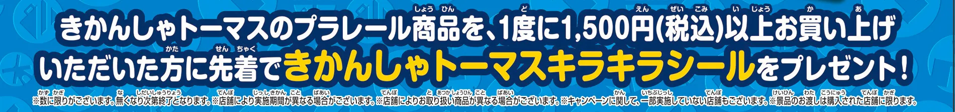 きかんしゃトーマスのプラレール商品を、1度に1,500円（税込）以上お買い上げいただいた方に先着で「きかんしゃトーマスキラキラシール」をプレゼント！｜※数に限りがございます。なくなり次第終了となります。※店舗により実施期間が異なる場合がございます。※店舗によりお取り扱い商品が異なる場合がございます。※キャンペーンに関して、一部実施していない店舗もございます。※景品のお渡しは購入された店舗に限ります。