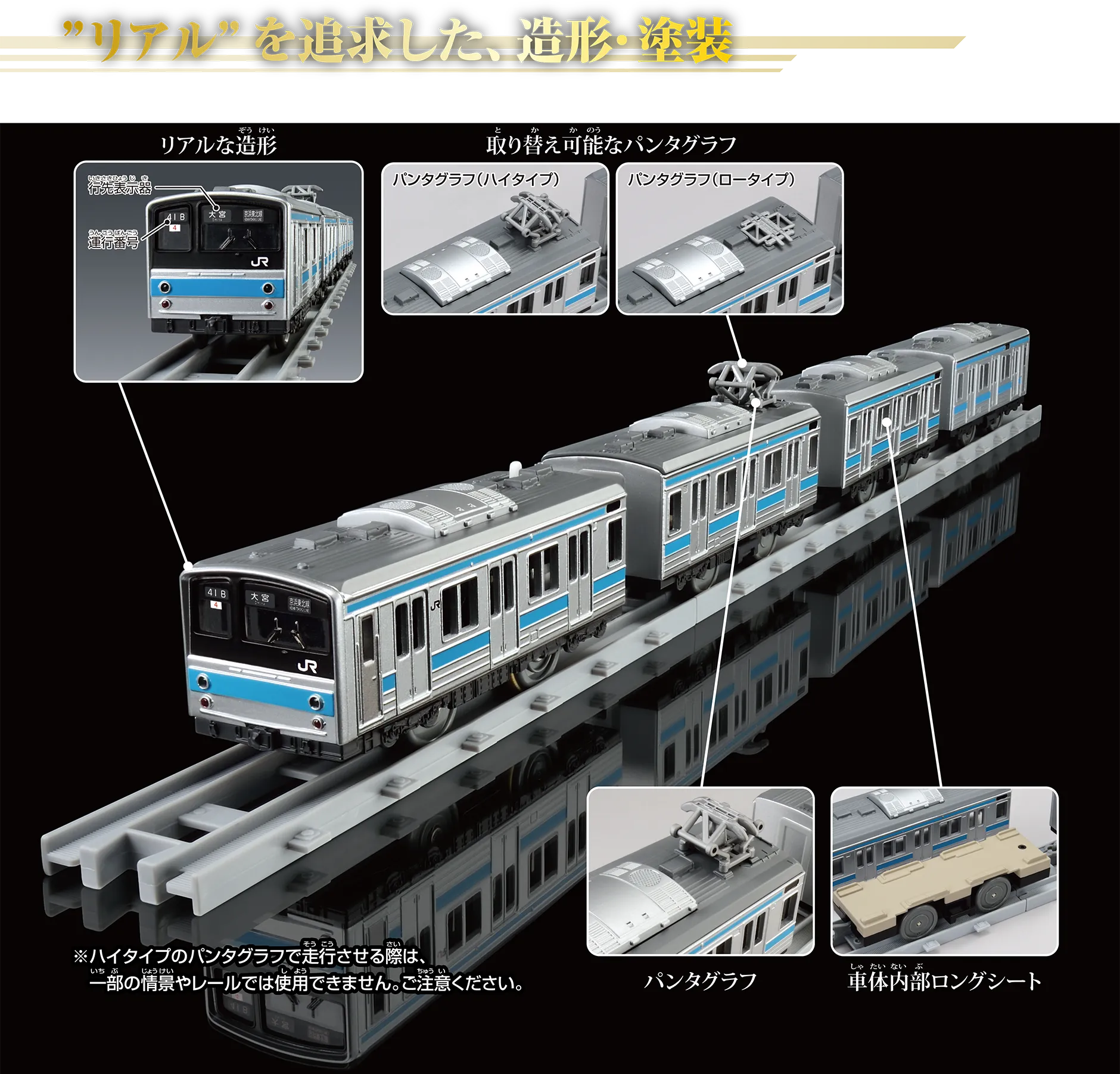 “リアル”を追求した、造形・塗装｜リアルな造形〔行先表示器｜運行番号〕｜取り替え可能なパンタグラフ〔パンタグラフ（ハイタイプ）｜パンタグラフ（ロータイプ〕｜パンタグラフ｜車内内部ロングシート｜※ハイタイプのパンタグラフで走行させる際は、一部の情景やレールでは使用できません。ご注意ください。