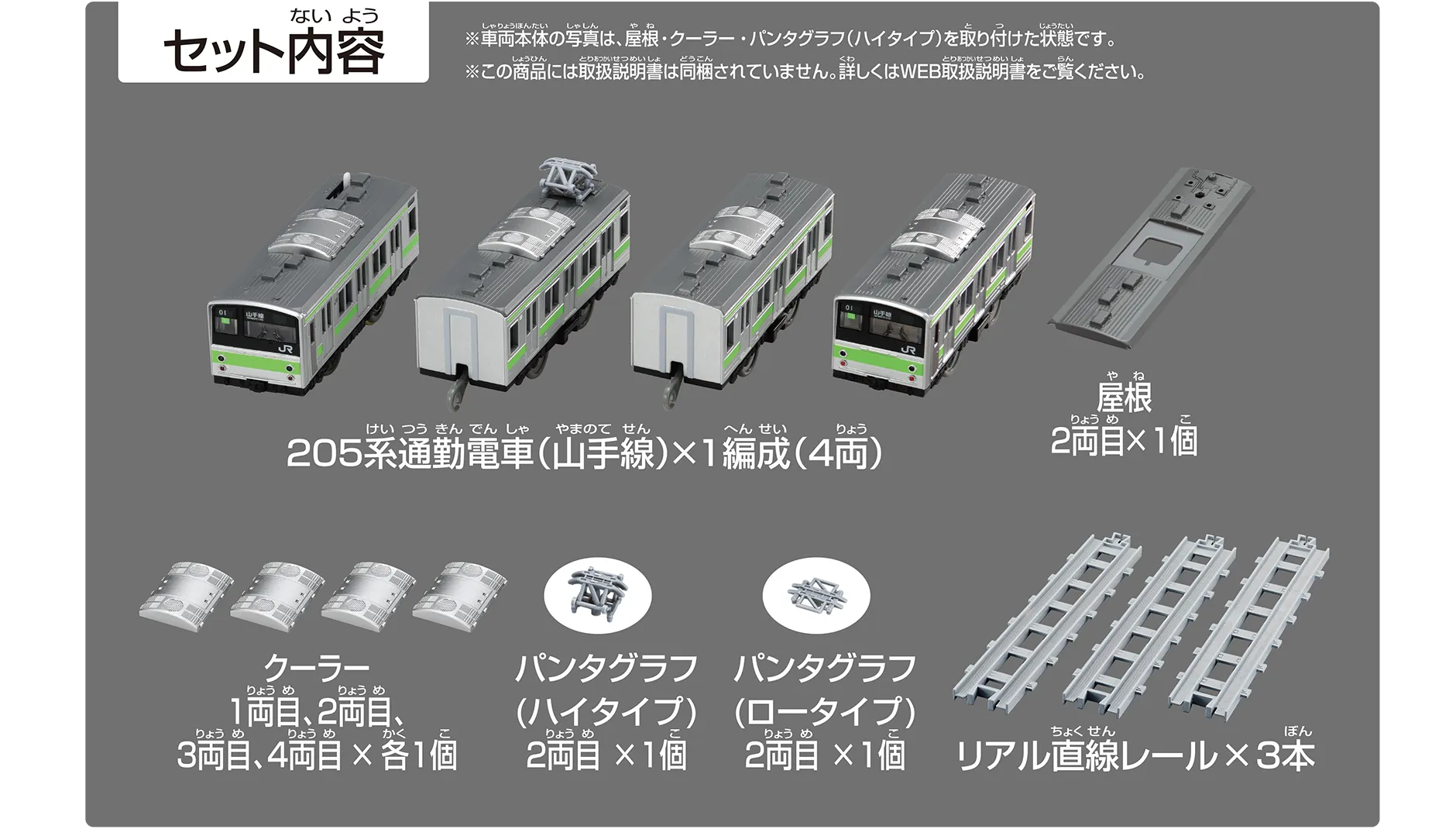 セット内容｜205系通勤電車(山手線)×1編成（4両）｜屋根2両目×1個｜クーラー 1両目、2両目、3両目、4両目×各1個｜パンタグラフ（ハイタイプ）2両目×1個｜パンタグラフ（ロータイプ）2両目×1個｜リアル直線レール×3本｜※車両本体の写真は、クーラー・パンタグラフ（ハイタイプ）を取り付けた状態です。※この商品には取扱説明書は同梱されていません。詳しくはWEB取扱説明書をご覧ください。
