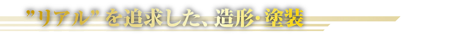 “リアル”を追求した、造形・塗装