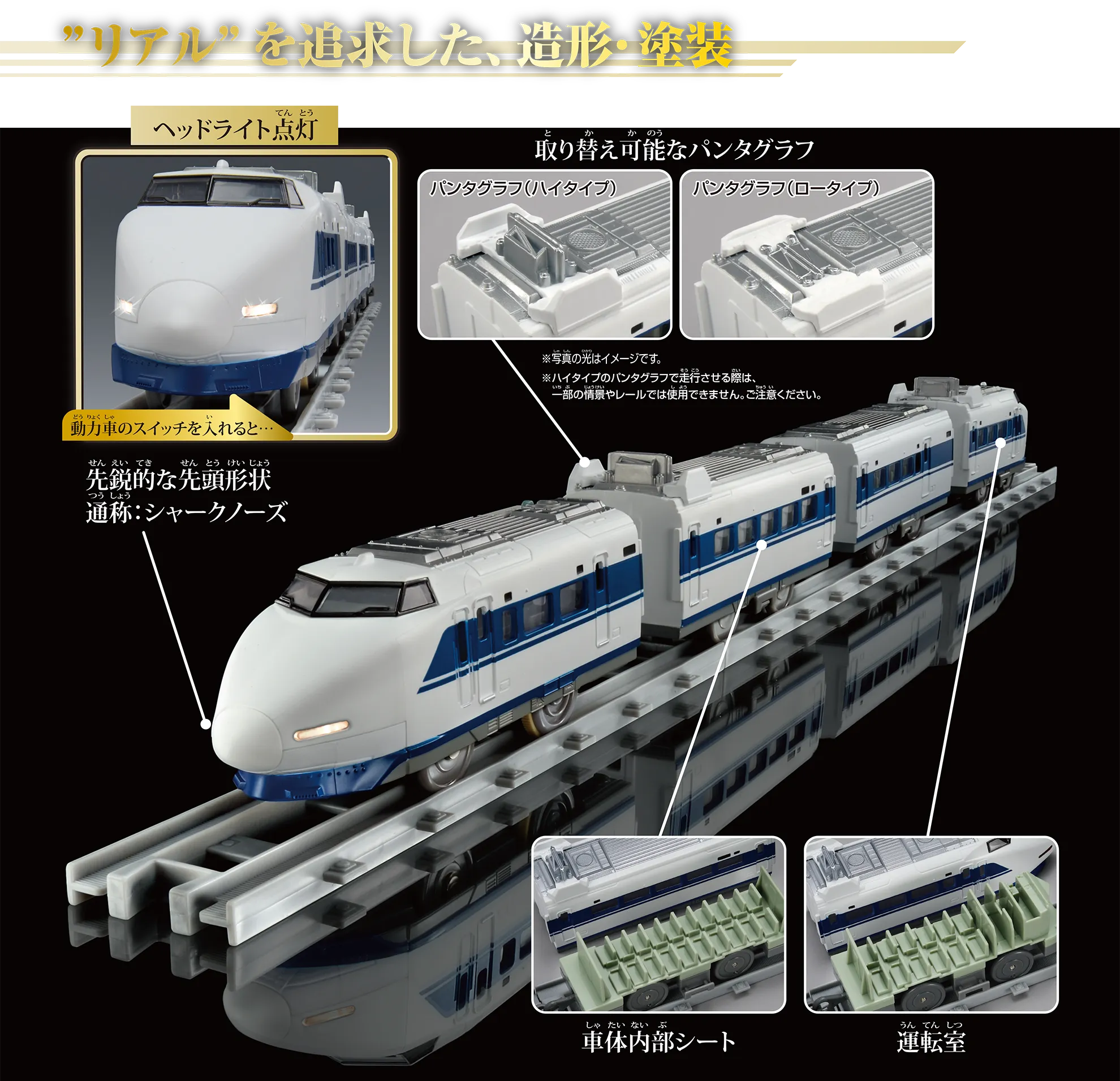 “リアル”を追求した、造形・塗装|動力車のスイッチを入れると……『ヘッドライト点灯』|先鋭的な先頭形状 通称:シャークノーズ ※写真の光はイメージです。|『取り替え可能なパンタグラフ』:〔パンタグラフ(ハイタイプ)|パンタグラフ(ロータイプ〕 ※ハイタイプのパンタグラフで走行させる際は、一部の情景やレールでは使用できません。ご注意ください。|『車体内部シート』|『運転室』 “リアル”を追求した、造形・塗装|動力車のスイッチを入れると……『ヘッドライト点灯』|先鋭的な先頭形状 通称:シャークノーズ ※写真の光はイメージです。|『取り替え可能なパンタグラフ』:〔パンタグラフ(ハイタイプ)|パンタグラフ(ロータイプ〕 ※ハイタイプのパンタグラフで走行させる際は、一部の情景やレールでは使用できません。ご注意ください。|『車体内部シート』|『運転室』