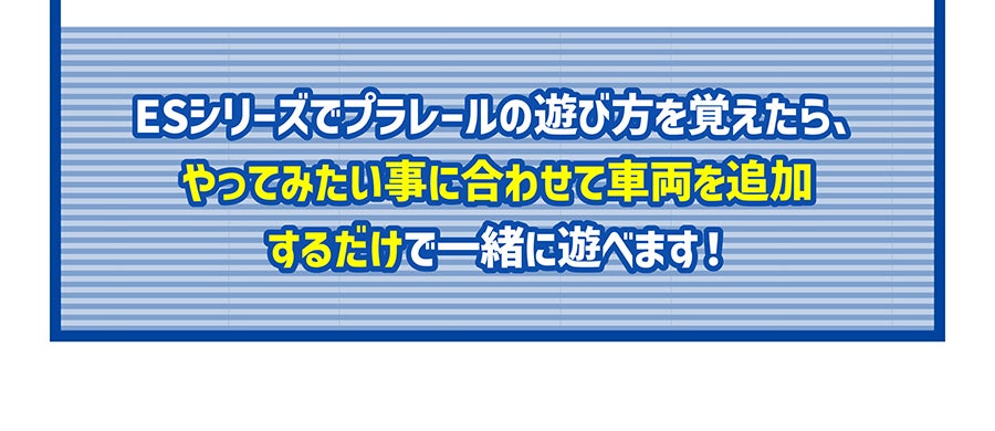 ESシリーズでプラレールの遊び方を覚えたら、やってみたい事に合わせて車両を追加するだけで一緒に遊べます！