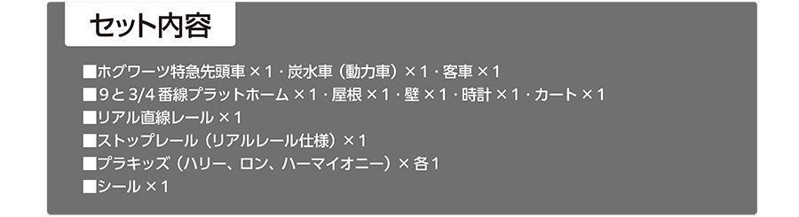 セット内容｜▪️ホグワーツ特急先頭車×1・炭水車（動力車）×1・客車×1｜▪️9と4分の3番線プラットホーム×1・屋根×1・壁×1・時計×1・カート×1｜▪️リアル直線レール×1｜▪️ストップレール（リアルレール仕様）×1｜▪️プラキッズ（ハリー、ロン、ハーマイオニー）×各1｜▪️シール×1