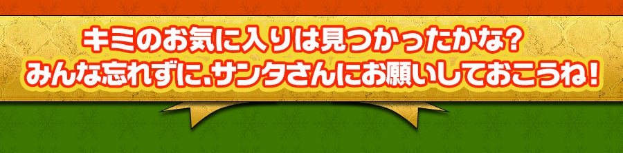 キミのお気に入りは見つかったかな？みんな忘れずに、サンタさんにお願いしておこうね！