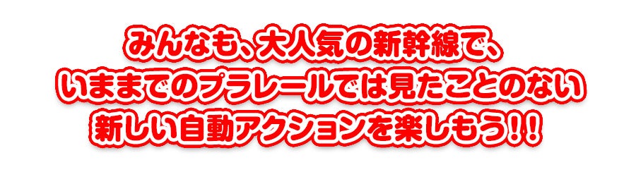 みんなも、大人気の新幹線で、 いままでのプラレールでは見たことのない 新しい自動アクションを楽しもう！！ 