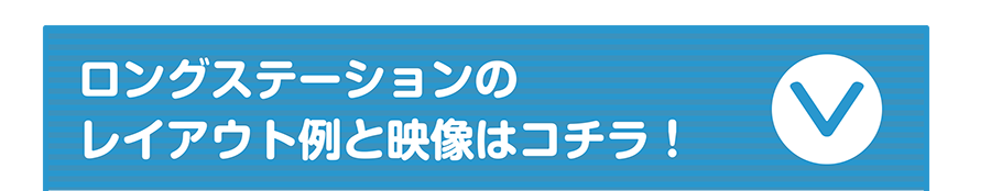 ロングステーションのレイアウト例と映像はコチラ！
