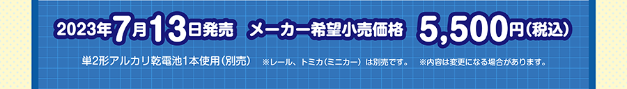 2023年7月13日発売予定 メーカー希望小売価格 5,500円（税込） 単2形アルカリ乾電池1本使用（別売） ※レール、トミカ（ミニカー）は別売です。※内容は変更になる場合があります。