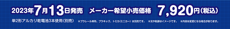 2023年7月13日発売予定 メーカー希望小売価格 7,920円（税込） 単2形アルカリ乾電池3本使用（別売） ※プラレール車両、プラキッズ、トミカ（ミニカー）は別売です。※光や軌跡はイメージです。※内容は変更になる場合があります。