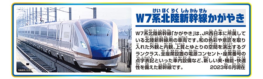 W7系北陸新幹線かがやき｜W7系北陸新幹線「かがやき」は、JR西日本に所属している北陸新幹線用の車両です。和の色彩や意匠を取り入れた外観と内観、上質とゆとりの空間を演出するグランクラス、全座席設置の電源コンセント・座席番号の点字表記といった車内設備など、新しい美・機能・快適性を備えた新幹線です。2023年6月現在