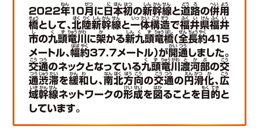2022年10月に日本初の新幹線と道路の併用橋として、北陸新幹線と一体構造で福井県福井市の九頭竜川に架かる新九頭竜橋（全長約415メートル、幅約37.7メートル）が開通しました。交通のネックとなっている九頭竜川渡河部の交通渋滞を緩和し、南北方向の交通の円滑化、広域幹線ネットワークの形成を図ることを目的としています。