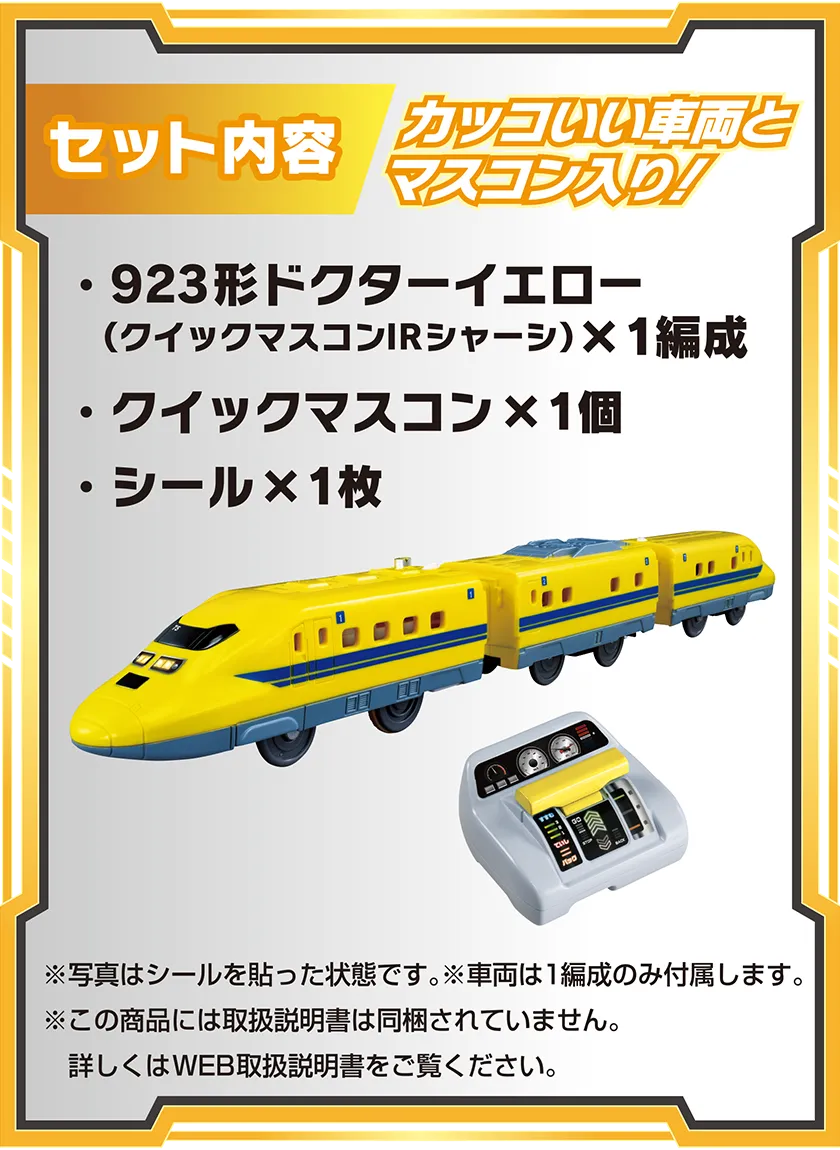 セット内容：カッコいい車両とマスコン入り！｜・923形ドクターイエロー（クイックマスコンIRシャーシ）×1編成・クイックマスコン×1個・シール×1枚｜※写真はシールを貼った状態です。※車両は1編成のみ付属します。※この商品には取扱説明書は同梱されていません。詳しくはWEB取扱説明書をご覧ください。