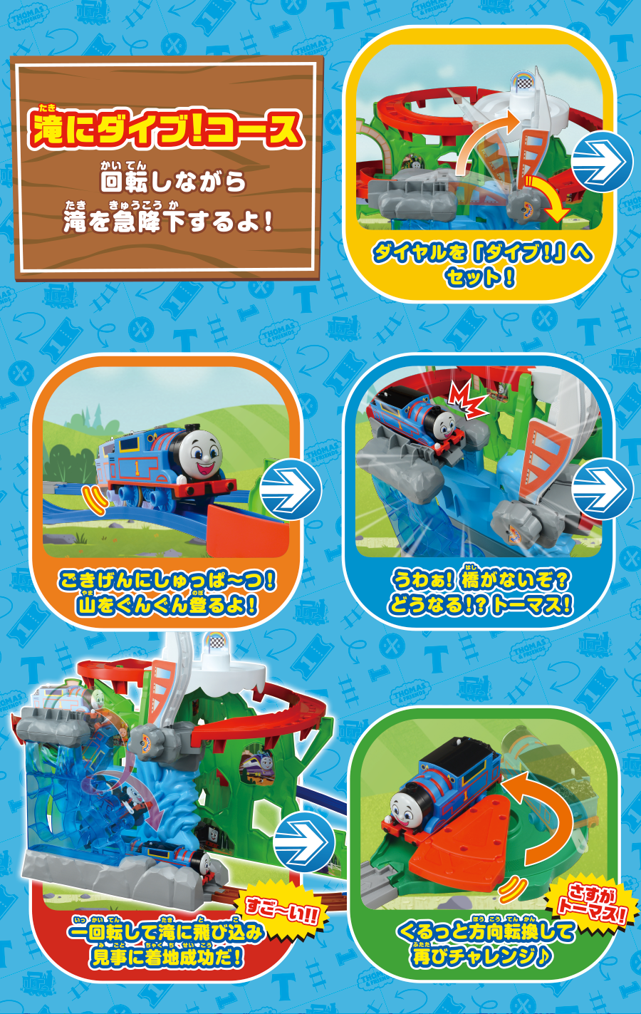 「滝にダイブ！コース」回転しながら滝を急降下するよ！｜ダイヤルを「ダイブ！」へセット！｜ごきげんにしゅっぱ〜つ！山をぐんぐん登るよ！｜うわぁ！箸がないぞ？どうなる!?トーマス！｜一回転して滝に飛び込み見事に着地成功だ！｜ぐるっと方向転換して再びチャレンジ！