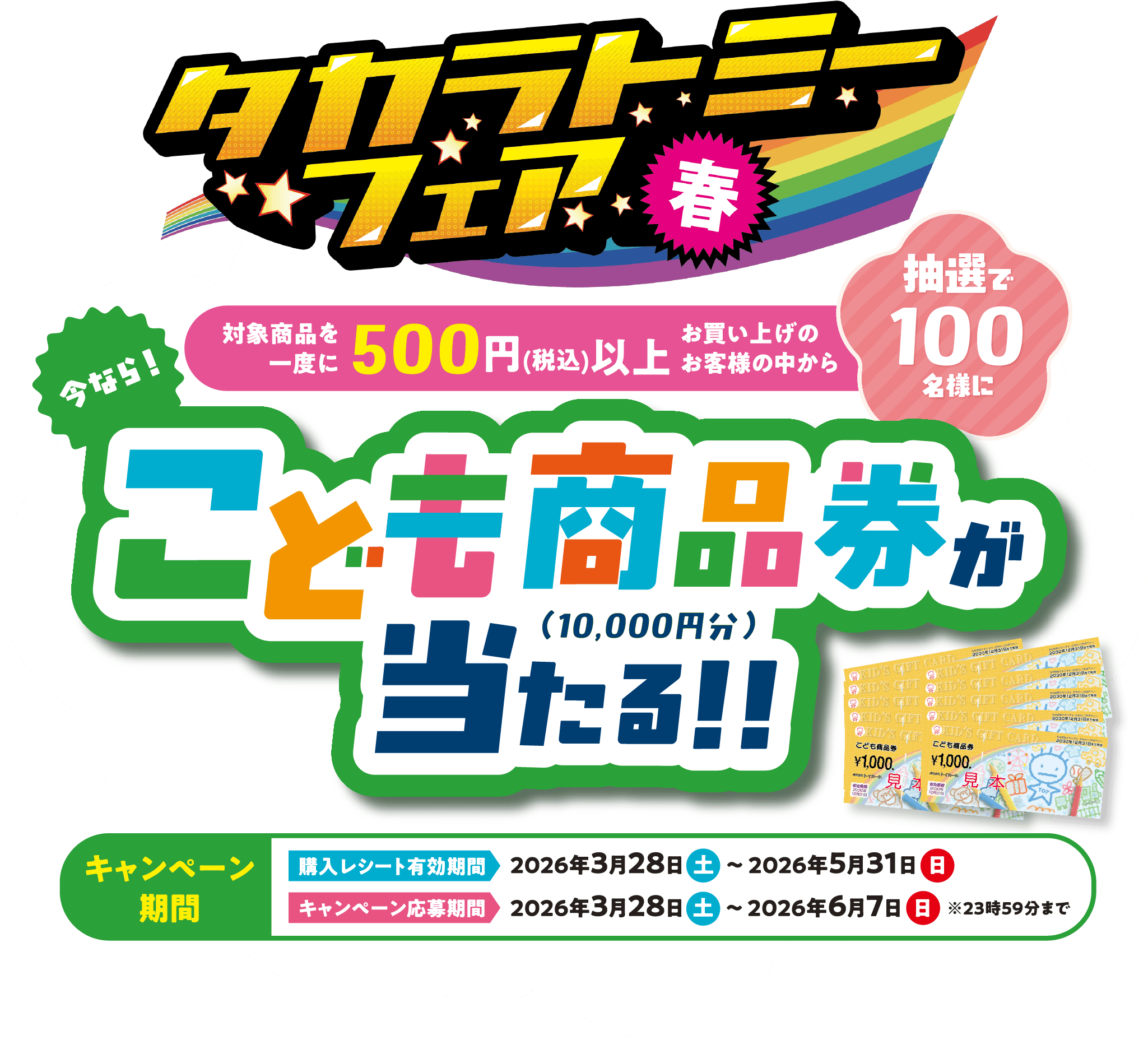 タカラトミーフェア春 今なら！対象商品を一度に500円(税込)以上お買い上げのお客様の中から 抽選で100名様に こども商品券（10,000円分）が当たる!! キャンペーン期間 購入レシート有効期間2026年3月28日(土)〜2026年5月31日(日) キャンペーン応募期間2026年3月28日(土)〜2026年6月7日(日) ※23時59分まで